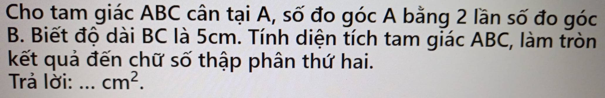 Cho tam giác ABC cân tại A, số đo góc A bằng 2 lần số đo góc 
B. Biết độ dài BC là 5cm. Tính diện tích tam giác ABC, làm tròn 
kết quả đến chữ số thập phân thứ hai. 
Trả lời: ._ cm^2.