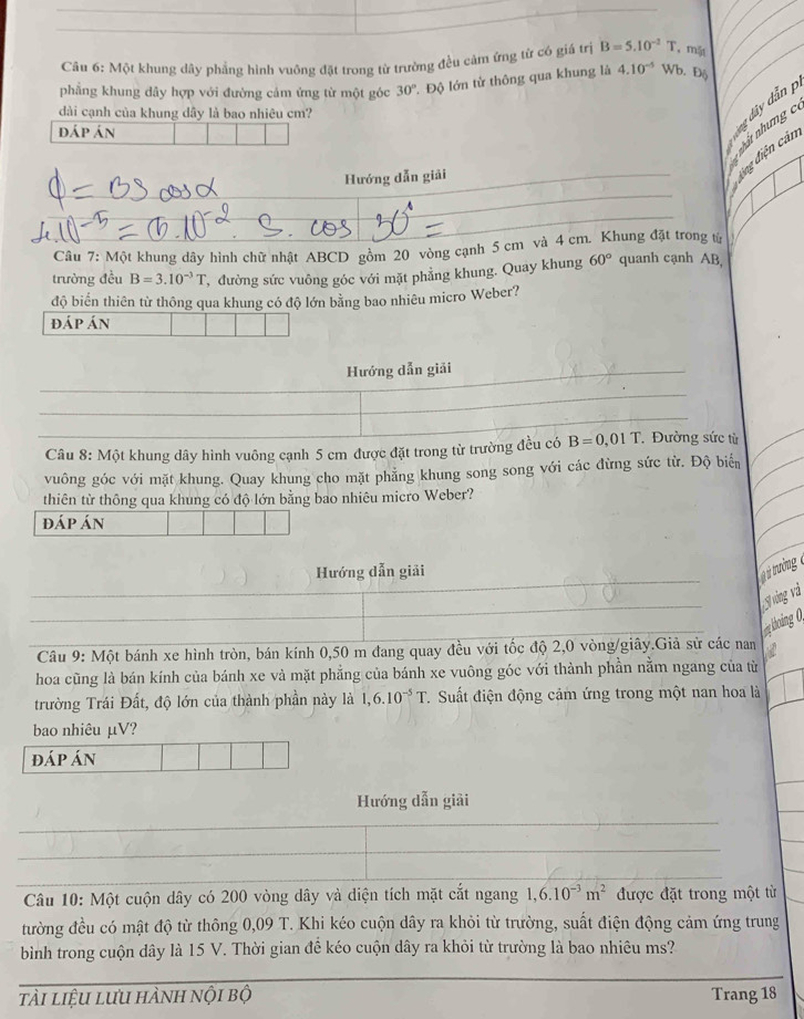 Một khung dây phẳng hình vuông đặt trong từ trường đều cảm ứng từ có giá trị B=5.10^(-2)T mặt
phẳng khung đây hợp với đường cảm ứng từ một góc 30° 1. Độ lớn từ thông qua khung là 4.10^(-5) Wb. D6
dài cạnh của khung dây là bao nhiêu cm?
nhất nhưng c
dáp án
lng dây dẫn p
Hướng dẫn giải
_
dng điện cản
_
_
Câu 7: Một khung dây hình chữ nhật ABCD gồm 20 vòng cạnh 5 cm và 4 cm. Khung đặt trong từ
trường đều B=3.10^(-3)T , đường sức vuông góc với mặt phẳng khung. Quay khung 60° quanh cạnh AB,
độ biển thiên từ thông qua khung có độ lớn bằng bao nhiêu micro Weber?
đáp án
Hướng dẫn giải
_
_
_
_
_
_
_
_ Câu 8: Một khung dây hình vuông cạnh 5 cm được đặt trong từ trường đều có B=0,01T Đường sức từ
vuông góc với mặt khung. Quay khung cho mặt phẳng khung song song với các đừng sức từ. Độ biển
thiên từ thông qua khung có độ lớn bằng bao nhiêu micro Weber?
đáp án
Hướng dẫn giải
ưởng 
_
_
áng và
_
n khoàng 0,
Câu 9: Một bánh xe hình tròn, bán kính 0,50 m đang quay đều với tốc độ 2,0 vòng/giây.Giả sử các nan
hoa cũng là bán kính của bánh xe và mặt phẳng của bánh xe vuông góc với thành phần nằm ngang của từ
trường Trái Đất, độ lớn của thành phần này là 1,6.10^(-5)T 1. Suất điện động cảm ứng trong một nan hoa là
bao nhiêu μV?
đáp án
Hướng dẫn giải
_
_
Câu 10: Một cuộn dây có 200 vòng dây và diện tích mặt cắt ngang 1,6.10^(-3)m^2 được đặt trong một từ
tường đều có mật độ từ thông 0,09 T. Khi kéo cuộn dây ra khỏi từ trường, suất điện động cảm ứng trung
bình trong cuộn dây là 15 V. Thời gian đế kéo cuộn dây ra khỏi từ trường là bao nhiêu ms?
tài liệu lưu hành nội bộ Trang 18