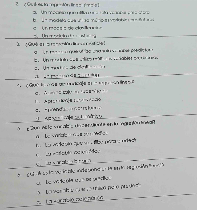 ¿Qué es la regresión lineal simple?
a. Un modelo que utiliza una sola variable predictora
b. Un modelo que utiliza múltiples variables predictoras
c. Un modelo de clasificación
d. Un modelo de clustering
3. ¿Qué es la regresión lineal múltiple?
a. Un modelo que utiliza una sola variable predictora
b. Un modelo que utiliza múltiples variables predictoras
c. Un modelo de clasificación
d. Un modelo de clustering
4. ¿Qué tipo de aprendizaje es la regresión lineal?
a. Aprendizaje no supervisado
b. Aprendizaje supervisado
c. Aprendizaje por refuerzo
d. Aprendizaje automático
5. ¿Qué es la variable dependiente en la regresión lineal?
a. La variable que se predice
b. La variable que se utiliza para predecir
c. La variable categórica
d. La variable binaria
6. ¿Qué es la variable independiente en la regresión lineal?
a. La variable que se predice
b. La variable que se utiliza para predecir
c. La variable categórica