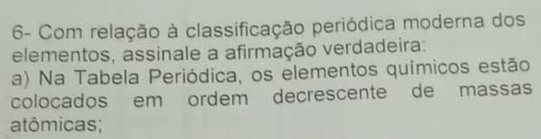 6- Com relação à classificação periódica moderna dos 
elementos, assinale a afirmação verdadeira: 
a) Na Tabela Periódica, os elementos químicos estão 
colocados em ordem decrescente de massas 
atômicas;