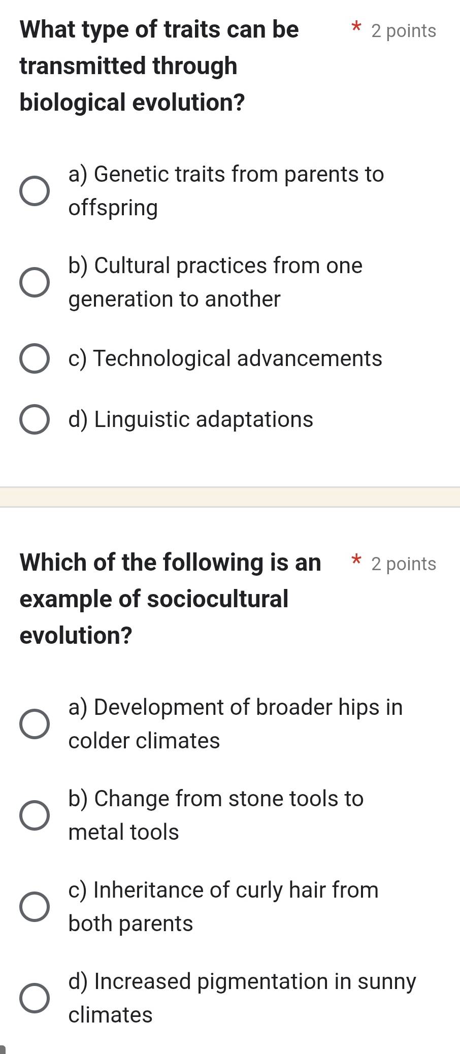 What type of traits can be 2 points
transmitted through
biological evolution?
a) Genetic traits from parents to
offspring
b) Cultural practices from one
generation to another
c) Technological advancements
d) Linguistic adaptations
Which of the following is an * 2 points
example of sociocultural
evolution?
a) Development of broader hips in
colder climates
b) Change from stone tools to
metal tools
c) Inheritance of curly hair from
both parents
d) Increased pigmentation in sunny
climates