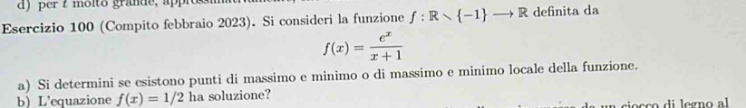 ) per t moito grande, app 
Esercizio 100 (Compito febbraio 2023). Si consideri la funzione f:Rwedge  -1 to R definita da
f(x)= e^x/x+1 
a) Si determini se esistono punti di massimo e minimo o di massimo e minimo locale della funzione. 
bL'equazione f(x)=1/2 ha soluzione? 
oçço di legno al