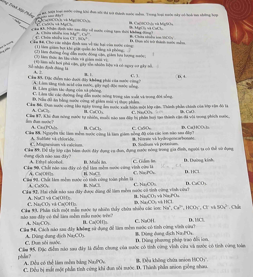 rong Trình Mặt Phẳng
_a 82. Một loại nước cứng khi đun sối thi trở thành nước mềm. Trong loại nước này có hoà tan những hợp
nu não sau đây?
_
Ca(HC O_3) 2 và M 1g(HCO_3)_2. và MgSO_4.
C. CaSO₄ và MgCl₂.
B. Ca(HCO_3)_2
D. MgCl_2 và CaCl₂.
Câu 83. Nhận định nào sau đây về nước cứng tạm thời không đủng?
A. Chứa nhiều ion Mg^(2+),Ca^(2+). B. Chứa nhiều ion 1 HCO_3.
C. Chứa nhiều ion Cl, SO_4^((2-). D. Đun sối trở thành nước mềm.
ang phần ột là trung  Cầu 84. Cho các nhận định sau về tác hại của nước cứng:
(1) làm giảm bọt khi giặt quần áo bằng xà phòng;
(2) làm đường ống dẫn nước đóng cặn, giảm lưu lượng nước;
(3) làm thức ăn lầu chín và giảm mùi vị;
(4) làm nổi hơi phủ cặn, gây tổn nhiên liệu và có nguy cơ gây nổ.
Số nhận định đủng là
A. 2. B. 1. C. 3. D. 4.
Câu 85. Đặc điểm nào dưới đây không phải của nước cứng?
A. Làm tăng tính acid của nước, gây ngộ độc nước uống.
B. Làm giảm tác dụng của xà phòng.
C. Làm tắc các đường ống dẫn nước nóng trong sản xuất và trong đời sống.
D. Nấu đồ ăn bằng nước cứng sẽ giảm mùi vị thực phẩm.
Câu 86. Đun nước cứng lâu ngày trong ẩm nước xuất hiện một lớp cặn. Thành phần chính của lớp cặn đó là
A. CaCl₂. B. CaCO_3). D. CaO.
C. N _2CO_3.
Câu 87. Khi đun nóng nước tự nhiên, muối nào sau đây bị phân huỷ tạo thành cặn đá vôi trong phích nước,
ẩm đun nước? Ca(HCO_3)_2.
A. Ca_3(PO_4)_2. B. CaCl_2 C. CaSO_4.
D.
Câu 88. Nguyên tắc làm mềm nước cứng là làm giảm nồng độ của các ion nào sau đây?
A. Sulfate và chloride. B. Nitrate và hydrogencarbonate.
C. Magnesium và calcium. D. Sodium và potasium.
Cầu 89. Để tầy lớp cặn bám dưới đáy dụng cụ đun, dựng nước nóng trong gia đình, người ta có thể sử dụng
dung dịch nào sau đây?
A. Ethyl alcohol. B. Muối ăn. C. Giấm ăn. D. Đường kính.
Câu 90. Chất nào sau đây có thể làm mềm nước cứng vĩnh cửu là
A. Ca(OH)_2. B. NaCl. D. HCl.
C. Na_3PO_4.
Câu 91. Chất làm mềm nước có tính cứng toàn phần là
A. CaSO_4. B. NaCl
C. Na_2CO_3. D. CaCO_3.
Câu 92. Hai chất nào sau đây được dùng để làm mềm nước có tính cứng vĩnh cửu?
A.  1 NaCl và Ca(OH)_2.
B. Na_2CO_3 và Na_3PO_4.
C. Na_2CO_3 và Ca(OH)_2.
D. Na_2CO_3 và HCl.
Câu 93. Phân tích một mẫu nước tự nhiên thấy chứa nhiều các ion: Na^+,Ca^(2+),HCO_3^(- , Cl và SO_4^(2-) Chất
nào sau đây có thể làm mềm mẫu nước trên?
A. Na_2) _2CO_3. B. Ca(OH)_2. C. NaOH. D. HCl.
Câu 94. Cách nào sau đây không sử dụng để làm mềm nước có tính cứng vĩnh cửu?
A. Dùng dung dịch Na_2CO_3. B. Dùng dung dịch Na_3PO_4.
C. Đun sôi nước. D. Dùng phương pháp trao đồi ion.
Câu 95. Đặc điểm nào sau đây là điểm chung của nước có tính cứng vĩnh cửu và nước có tính cứng toàn
phần?
A. Đều có thể làm mềm bằng Na_3PO_4. B. Đều không chứa anion HCO_3^-.
C. Đều bị mất một phần tính cứng khi đun sôi nước.D. Thành phần anion giống nhau.