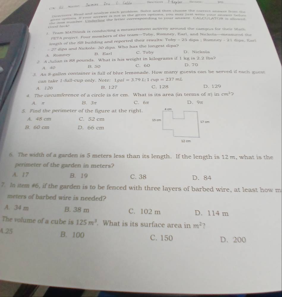 Bection Scure
. N _Name
_
_
_
Directions. Read and analyee each problem. Solve and then choose the correct answer fromm the
ftcn aptions. If your answer is not in the given options, you may just write your anower befors
the nem number. Underline the letter corresponding to your answer. CALCULATOR is alloase
Good luck!
1. Team MATHinik is conducting a measurement activity around the campus for their Marh
PETA project. Four members of the team-Toby, Romney, Earl, and Nickola—measured the
length of the SB building and reported their results: Toby - 25 dipa ; Romney - 21 dips, Ear
- 27 dipa and Nickola- 30 dipa. Who has the longest dipa?
A. Romney B. Earl C. Toby D. Nickola
2. A Julian is 88 pounds. What is his weight in kilograms if 1 kg is 2.2 lbs?
A. 40 B. 50 C. 60 D. 70
3. An 8-gallon container is full of blue lemonade. How many guests can be served if each guest
can take 1-full-cup only. Note: 1gal=3.79L; 1cup=237mL
A. 126 B. 127 C. 128 D. 129
4. The circumference of a circle is 6π cm. What is its area (in terms of π) in cm^2 ?
A. π B. 3π C. 6π D. 9π
5. Find the perimeter of the figure at the right.
A. 48 cm C. 52 cm
B. 60 cm D. 66 cm
6. The width of a garden is 5 meters less than its length. If the length is 12 m, what is the
perimeter of the garden in meters?
A. 17 B. 19 C. 38 D. 84
7. In item #6, if the garden is to be fenced with three layers of barbed wire, at least how m
meters of barbed wire is needed?
A. 34 m B. 38 m C. 102 m D. 114 m
The volume of a cube is 125m^3. What is its surface area in m^2 ?
A. 25 B. 100
C. 150 D. 200