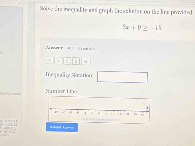 Solve the inequality and graph the solution on the line provided.
3x+9≥ -15
Answer Attempt 1 out of 2
< > S ≥ or
Inequality Notation:
u=s Notebook Number Line:
4 - 11/05/24,
24 1/28/25
5 -4/03/25, Submit Answer
5 6/17/25
24-25