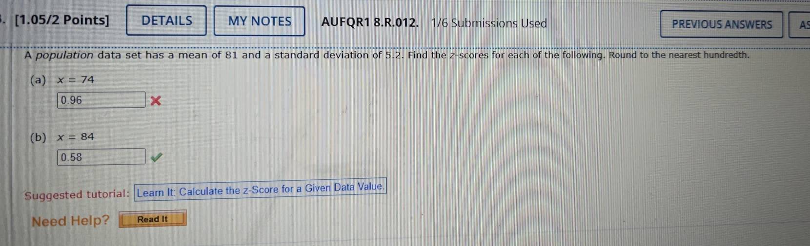 DETAILS MY NOTES AUFQR1 8.R.012. 1/6 Submissions Used PREVIOUS ANSWERS AS
A population data set has a mean of 81 and a standard deviation of 5.2. Find the z-scores for each of the following. Round to the nearest hundredth.
(a) x=74
0.96
(b) x=84
0.58
Suggested tutorial: : Learn It: Calculate the z-Score for a Given Data Value.
Need Help? Read It