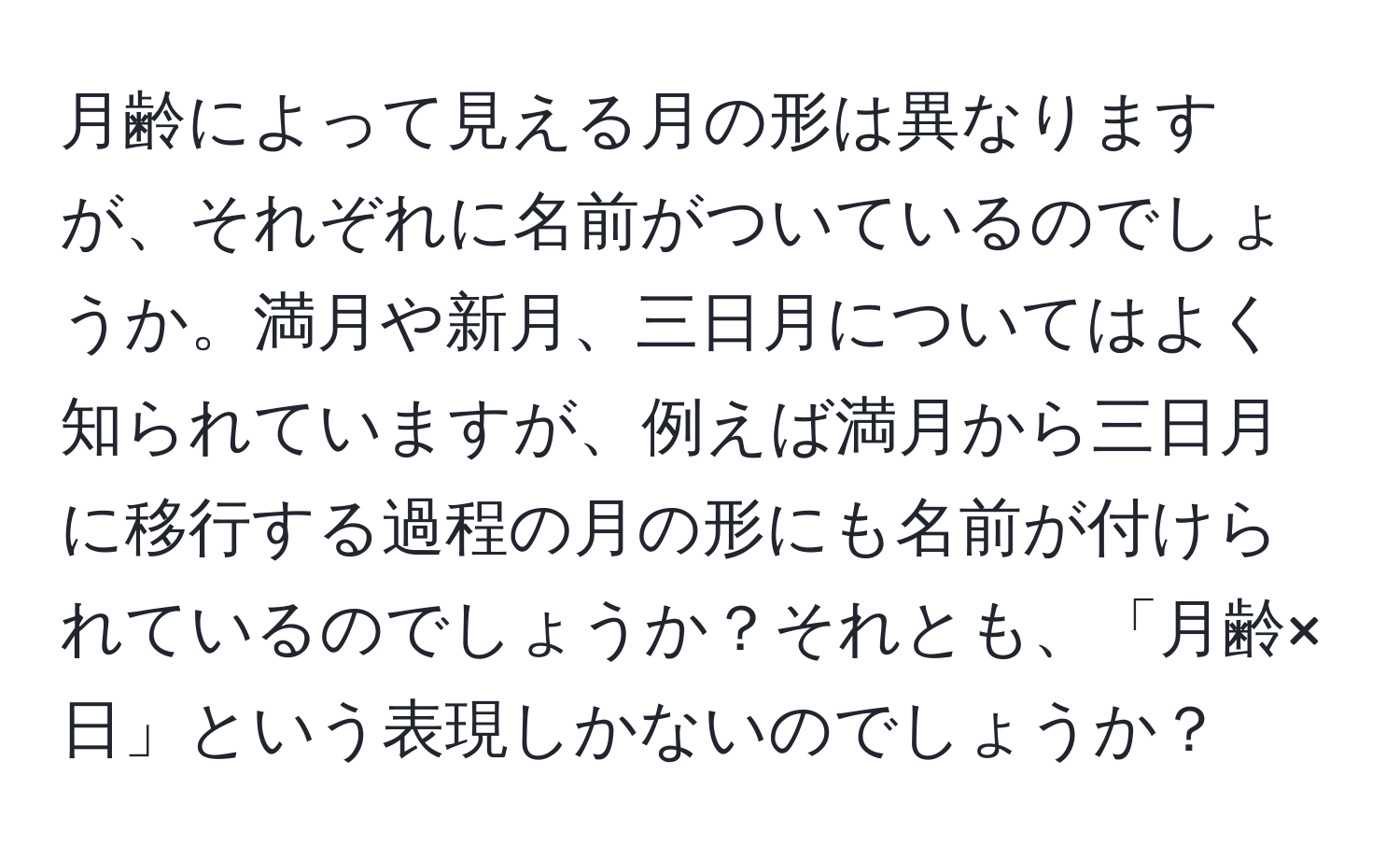 月齢によって見える月の形は異なりますが、それぞれに名前がついているのでしょうか。満月や新月、三日月についてはよく知られていますが、例えば満月から三日月に移行する過程の月の形にも名前が付けられているのでしょうか？それとも、「月齢×日」という表現しかないのでしょうか？