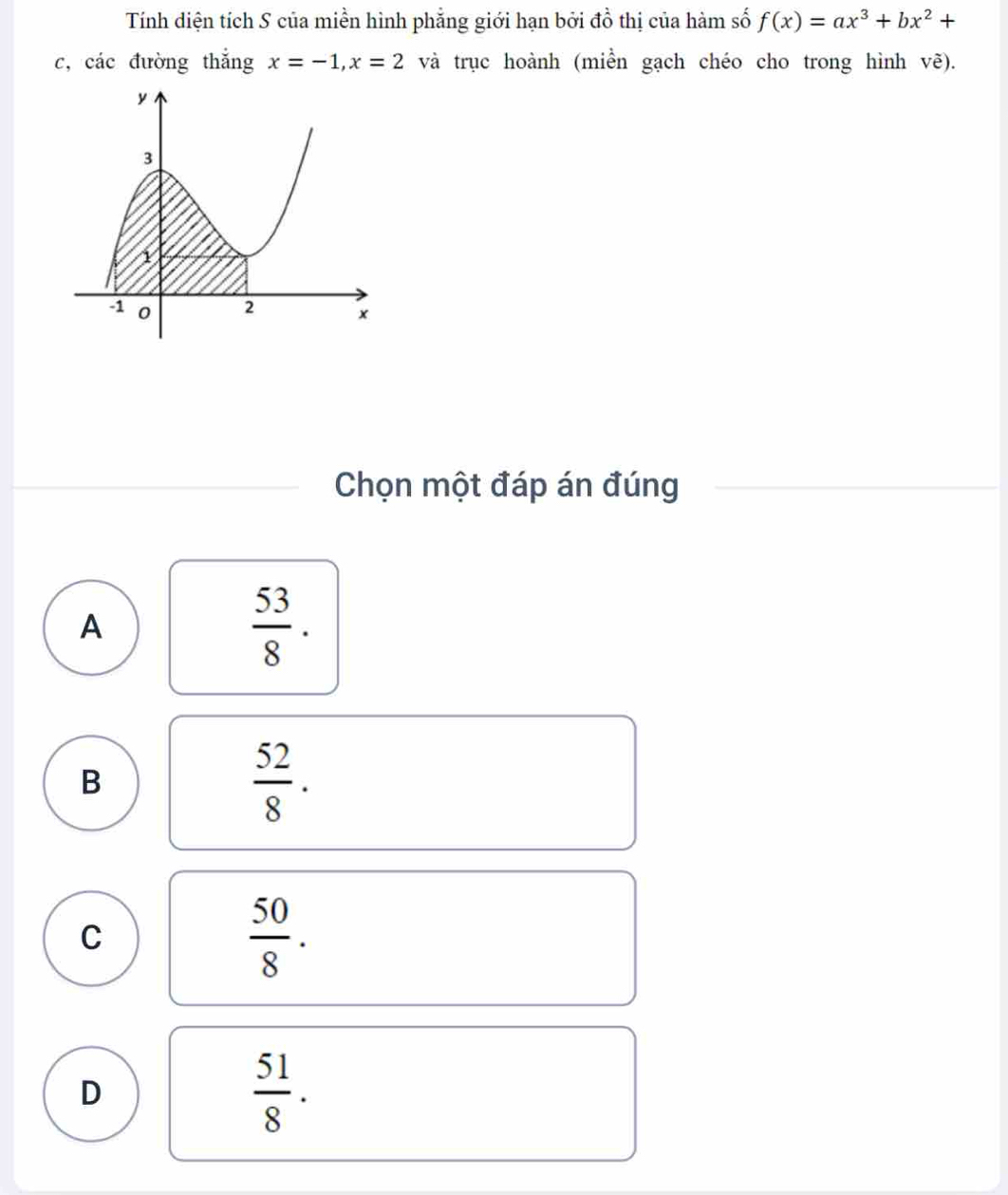 Tính diện tích S của miền hình phẳng giới hạn bởi đồ thị của hàm số f(x)=ax^3+bx^2+
c, các đường thắng x=-1, x=2 và trục hoành (miền gạch chéo cho trong hình vẽ).
Chọn một đáp án đúng
A
 53/8 .
B
 52/8 .
C
 50/8 .
D
 51/8 .