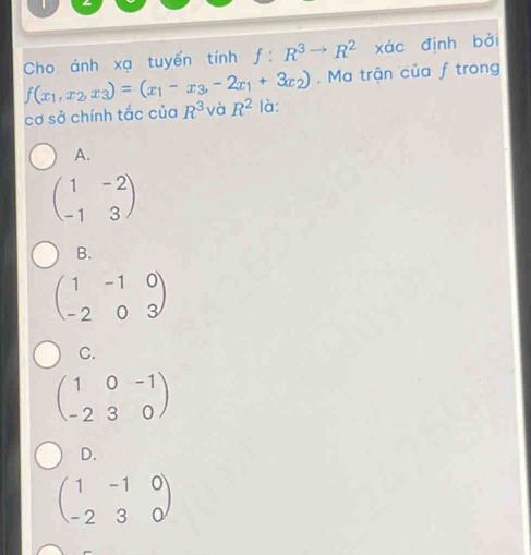 Cho ánh xạ tuyến tính f:R^3to R^2 xác định bởi
. Ma trận của f trong
f(x_1,x_2,x_3)=(x_1-x_3,-2x_1+3x_2) là:
cơ sở chính tắc của R^3 và R^2
A.
beginpmatrix 1&-2 -1&3endpmatrix
B.
beginpmatrix 1&-1&0 -2&0&3endpmatrix
C.
beginpmatrix 1&0&-1 -2&3&0endpmatrix
D.
beginpmatrix 1&-1&0 -2&3&0endpmatrix