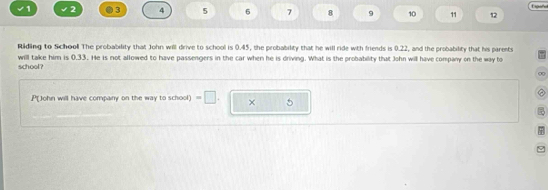 √1 2 ●3 4 5 6 7 8 9 10 11 12 
Riding to School The probability that John will drive to school is 0.45, the probability that he will ride with friends is 0.22, and the probability that his parents 
will take him is 0.33. He is not allowed to have passengers in the car when he is driving. What is the probability that John will have company on the way to 
school? 
C 
P(John will have company on the way to school) =□. × 5