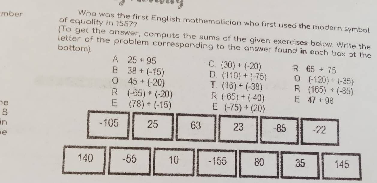 mber
Who was the first English mathematician who first used the modern symbol
of equality in 1557?
(To get the answer, compute the sums of the given exercises below. Write the
letter of the problem corresponding to the answer found in each box at the
bottom).
A 25+95
C. (30)+(-20) R 65+75
B 38+(-15)
D. (110)+(-75)
o 45+(-20)
T. (16)+(-38)
(-120)+(-35)
R (-65)+(-20)
R (165)+(-85)
R (-65)+(-40) E 47+98
e
E (78)+(-15)
B
E (-75)+(20)
in -105 25 63 23 -85 -22
e
140 -55 10 -155 80 35 145