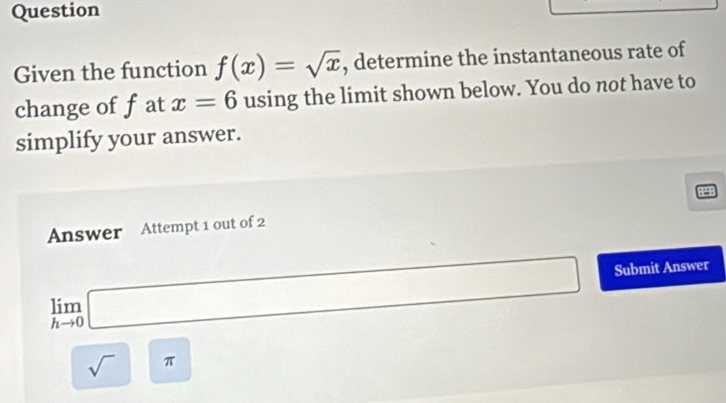 Question 
Given the function f(x)=sqrt(x) , determine the instantaneous rate of 
change of fat x=6 using the limit shown below. You do not have to 
simplify your answer. 
8298 
Answer Attempt 1 out of 2
limlimits _hto 0□ Submit Answer
sqrt()π