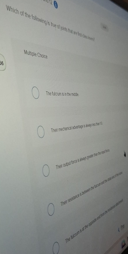 Which of the following is true of joints that are first-class lever
Multiple Choice
56
The fulcrum is in the middle.
Their mechanical advantage is always less than 1.)
Their output force is always greater than the input force .
heir resistance is between the fulcrum and the distal ent of the
fulcrum is at the opposite end from the tendinous ettas
Per