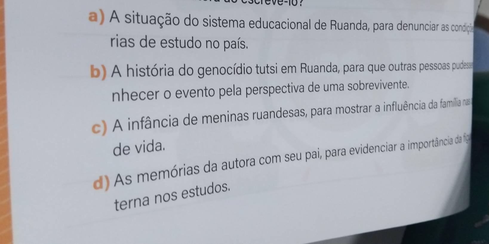 0-10？
a) A situação do sistema educacional de Ruanda, para denunciar as condiçãa
rias de estudo no país.
b) A história do genocídio tutsi em Ruanda, para que outras pessoas pudess
nhecer o evento pela perspectiva de uma sobrevivente.
c) A infância de meninas ruandesas, para mostrar a influência da família nas
de vida.
d) As memórias da autora com seu pai, para evidenciar a importância da fig
terna nos estudos.