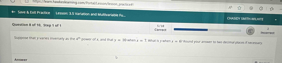 https://learn.hawkeslearning.com/Portal/Lesson/lesson_practice#! 
Save & Exit Practice Lesson: 3.5 Variation and Multivariable Fu... CHASIDY SMITH-WILHITE 
Question 8 of 10, Step 1 of 1 Correct 5/10
2 
Incorrect 
Suppose that y varies inversely as the 4^(th) power of x, and that y=10 when x=7 '. What is y when x=6? Round your answer to two decimal places if necessary. 
Answer