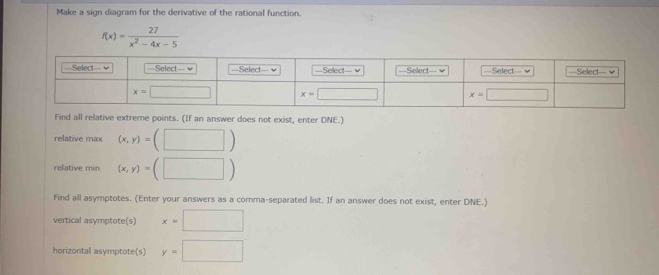 Make a sign diagram for the derivative of the rational function.
f(x)= 27/x^2-4x-5 
Find all relative extreme points. (If an answer does not exist, enter DNE.)
relative max (x,y)=(□ )
relative min (x,y)=(□ )
Find all asymptotes. (Enter your answers as a comma-separated list. If an answer does not exist, enter DNE.)
vertical asymptote(s) x=□
horizontal asymptote(s) y=□