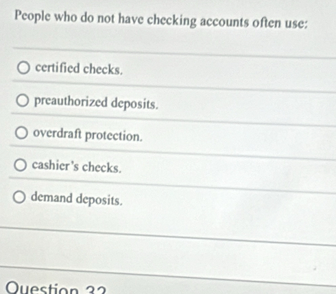 People who do not have checking accounts often use:
certified checks.
preauthorized deposits.
overdraft protection.
cashier's checks.
demand deposits.
Ouestion 32