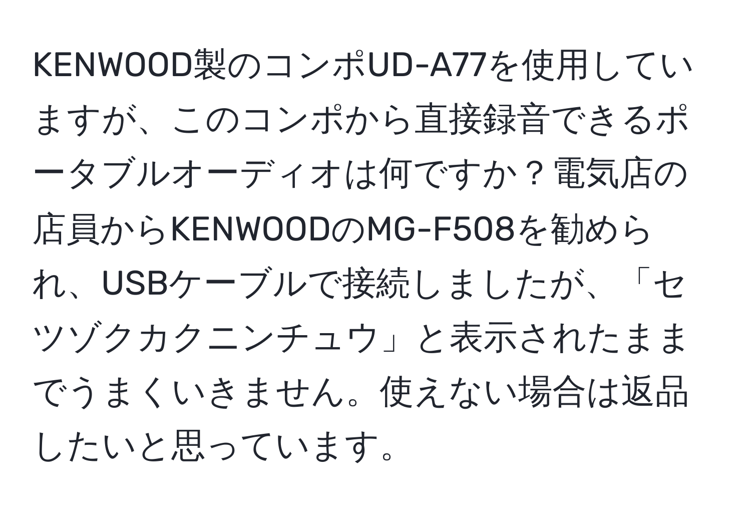 KENWOOD製のコンポUD-A77を使用していますが、このコンポから直接録音できるポータブルオーディオは何ですか？電気店の店員からKENWOODのMG-F508を勧められ、USBケーブルで接続しましたが、「セツゾクカクニンチュウ」と表示されたままでうまくいきません。使えない場合は返品したいと思っています。