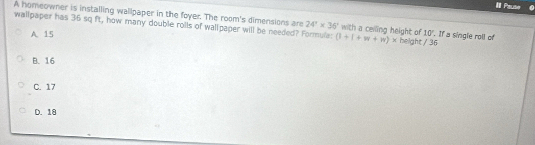 Pause
A homeowner is installing wallpaper in the foyer. The room's dimensions are with a ceiling height of 10'. If a single roll of
wallpaper has 36 sq ft, how many double rolls of wallpaper will be needed? Formula: 24'* 36' height / 36
A 15 (1+1+w+w)*
B. 16
C. 17
D. 18