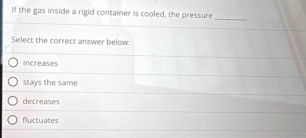 If the gas inside a rigid container is cooled, the pressure_
.
Select the correct answer below:
increases
stays the same
decreases
fluctuates