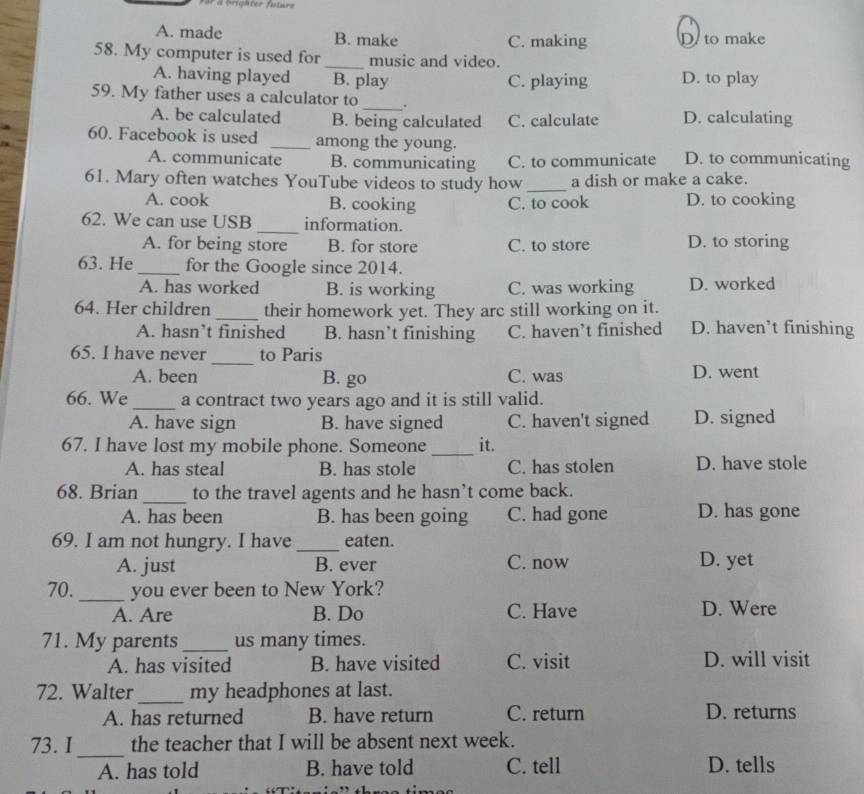 À brighter future
A. made B. make C. making D to make
58. My computer is used for_ music and video.
A. having played B. play C. playing D. to play
59. My father uses a calculator to _.
A. be calculated B. being calculated C. calculate D. calculating
60. Facebook is used _among the young. D. to communicating
A. communicate B. communicating C. to communicate
61. Mary often watches YouTube videos to study how_ a dish or make a cake.
A. cook B. cooking C. to cook D. to cooking
62. We can use USB _information.
A. for being store B. for store C. to store D. to storing
63. He _for the Google since 2014.
A. has worked B. is working C. was working D. worked
64. Her children _their homework yet. They arc still working on it.
A. hasn’t finished B. hasn’t finishing C. haven’t finished D. haven’t finishing
65. I have never _to Paris
A. been B. go C. was D. went
66. We_ a contract two years ago and it is still valid.
A. have sign B. have signed C. haven't signed D. signed
67. I have lost my mobile phone. Someone _it.
A. has steal B. has stole C. has stolen D. have stole
68. Brian _to the travel agents and he hasn’t come back.
A. has been B. has been going C. had gone D. has gone
69. I am not hungry. I have _eaten.
A. just B. ever C. now D. yet
70._ you ever been to New York?
A. Are B. Do C. Have D. Were
71. My parents_ us many times.
A. has visited B. have visited C. visit D. will visit
72. Walter _my headphones at last.
A. has returned B. have return C. return D. returns
73. I_ the teacher that I will be absent next week.
A. has told B. have told C. tell D. tells