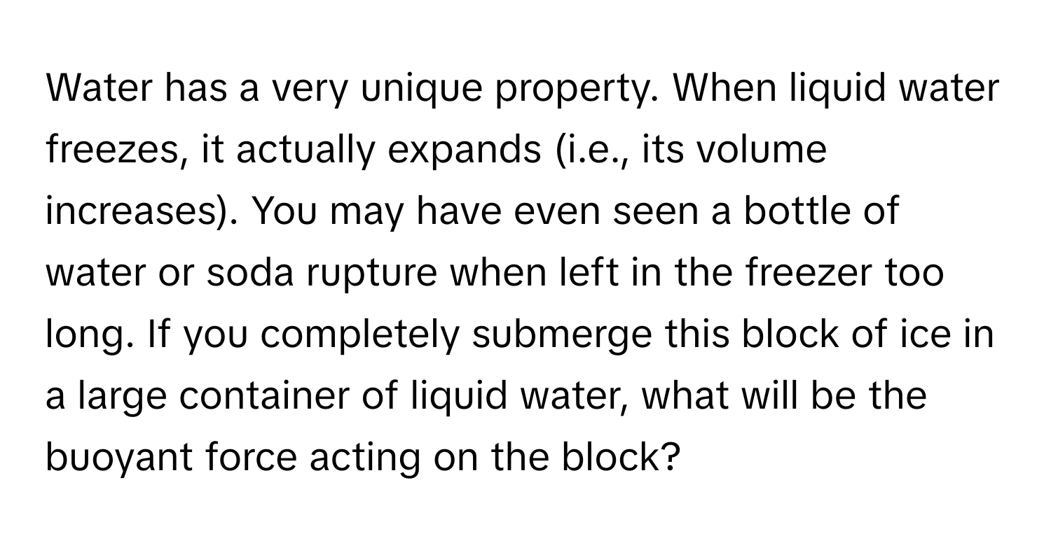 Water has a very unique property. When liquid water freezes, it actually expands (i.e., its volume increases). You may have even seen a bottle of water or soda rupture when left in the freezer too long. If you completely submerge this block of ice in a large container of liquid water, what will be the buoyant force acting on the block?