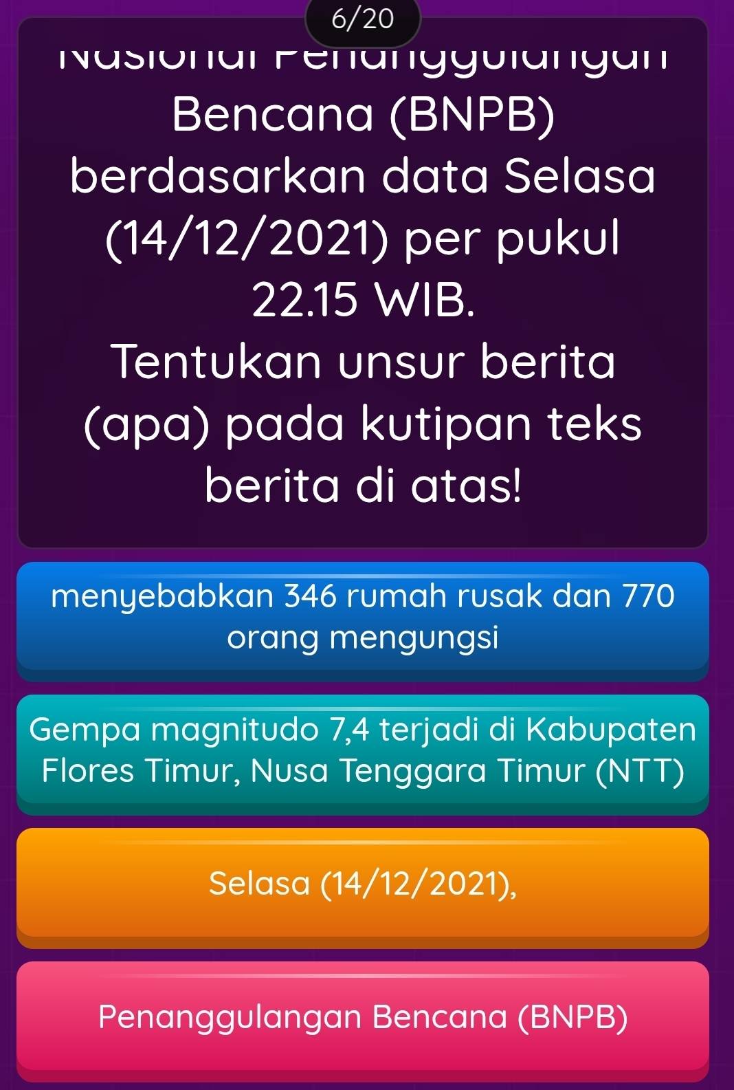 6/20 
Nasionar Penanggulangan 
Bencana (BNPB) 
berdasarkan data Selasa 
(14/12/2021) per pukul
22.15 WIB. 
Tentukan unsur berita 
(apa) pada kutipan teks 
berita di atas! 
menyebabkan 346 rumah rusak dan 770 
orang mengungsi 
Gempa magnitudo 7, 4 terjadi di Kabupaten 
Flores Timur, Nusa Tenggara Timur (NTT) 
Selasa (14/12/2021), 
Penanggulangan Bencana (BNPB)