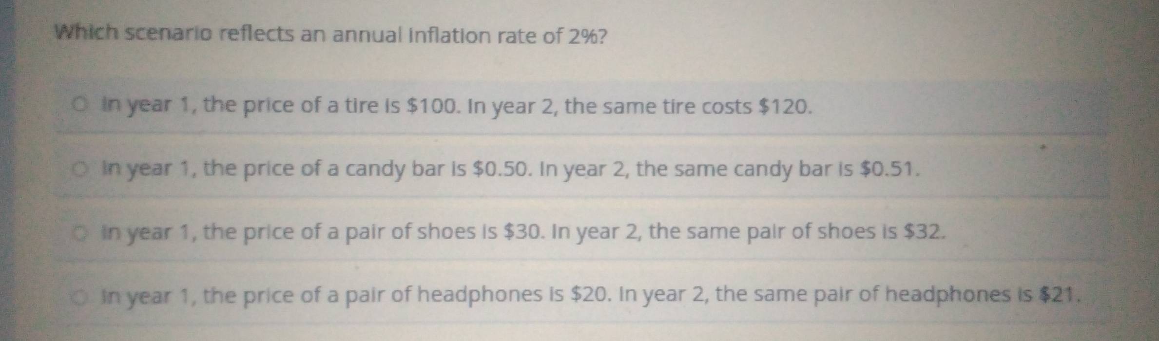 Which scenario reflects an annual inflation rate of 2%?
in year 1, the price of a tire is $100. In year 2, the same tire costs $120.
in year 1, the price of a candy bar is $0.50. In year 2, the same candy bar is $0.51.
in year 1, the price of a pair of shoes is $30. In year 2, the same pair of shoes is $32.
in year 1, the price of a pair of headphones is $20. In year 2, the same pair of headphones is $21.