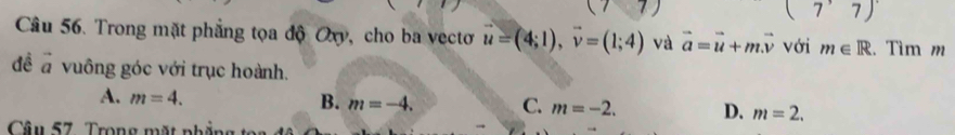 (7 C=
(7^,7)
Câu 56. Trong mặt phẳng tọa độ Oxy, cho ba vectơ vector u=(4;1), vector v=(1;4) và vector a=vector u+mvector v với m∈ R. Tìm m
đề a vuông góc với trục hoành.
A. m=4. B. m=-4. C. m=-2. D. m=2. 
Câu 57. Trong mặt nh