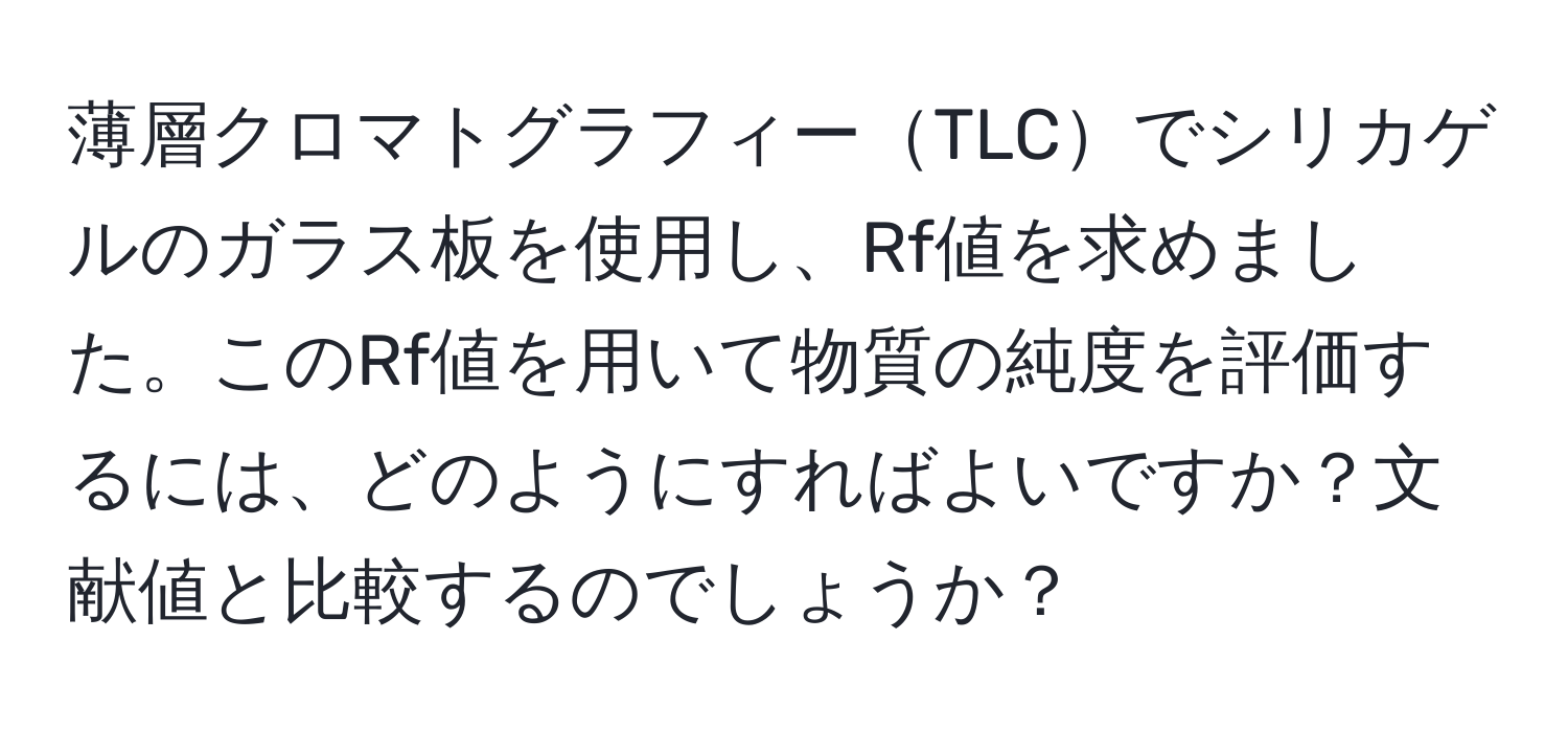 薄層クロマトグラフィーTLCでシリカゲルのガラス板を使用し、Rf値を求めました。このRf値を用いて物質の純度を評価するには、どのようにすればよいですか？文献値と比較するのでしょうか？