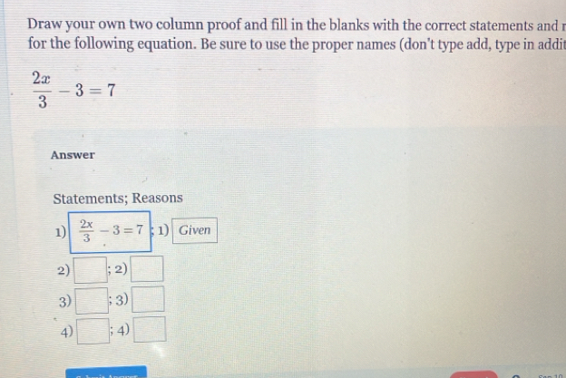 Draw your own two column proof and fill in the blanks with the correct statements and 
for the following equation. Be sure to use the proper names (don't type add, type in addit
 2x/3 -3=7
Answer 
Statements; Reasons 
1)  2x/3 -3=7; 1) Given 
2) □ ;2)□
3) □ ;3)□
4) □ ;4)□