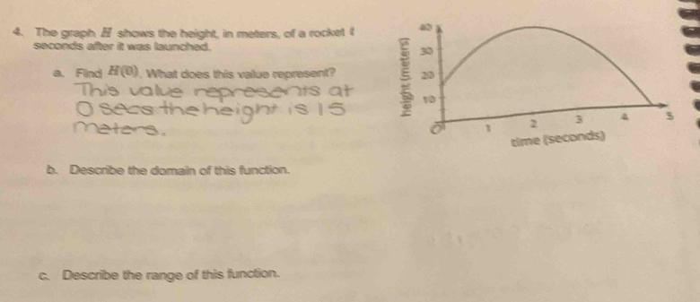 The graph shows the height, in meters, of a rocket t
seconds after it was launched. 
a. Find H(0). What does this value represent? 
b. Describe the domain of this function. 
c. Describe the range of this function.