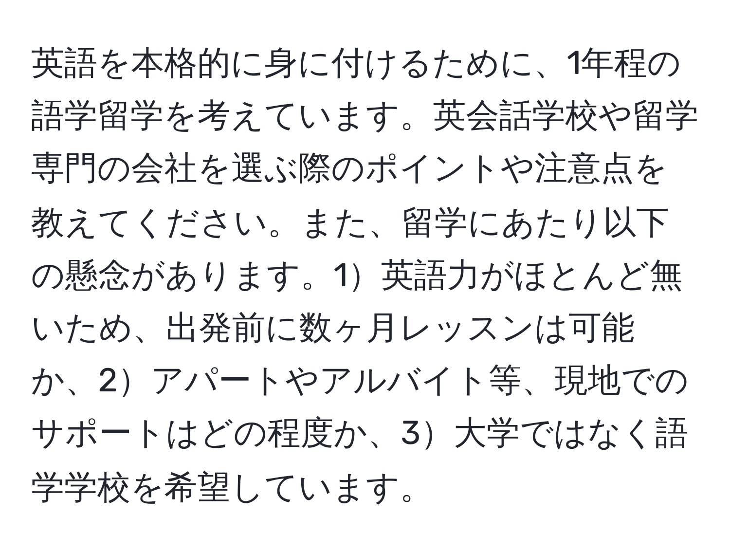 英語を本格的に身に付けるために、1年程の語学留学を考えています。英会話学校や留学専門の会社を選ぶ際のポイントや注意点を教えてください。また、留学にあたり以下の懸念があります。1英語力がほとんど無いため、出発前に数ヶ月レッスンは可能か、2アパートやアルバイト等、現地でのサポートはどの程度か、3大学ではなく語学学校を希望しています。