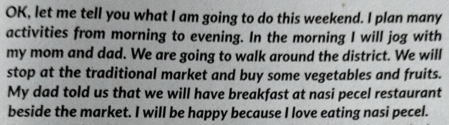 OK, let me tell you what I am going to do this weekend. I plan many 
activities from morning to evening. In the morning I will jog with 
my mom and dad. We are going to walk around the district. We will 
stop at the traditional market and buy some vegetables and fruits. 
My dad told us that we will have breakfast at nasi pecel restaurant 
beside the market. I will be happy because I love eating nasi pecel.