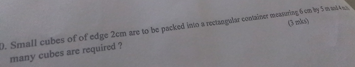 Small cubes of of edge 2cm are to be packed into a rectangular container measuring 6 cm by 5 m and 4 m
many cubes are required ? (3 mks)