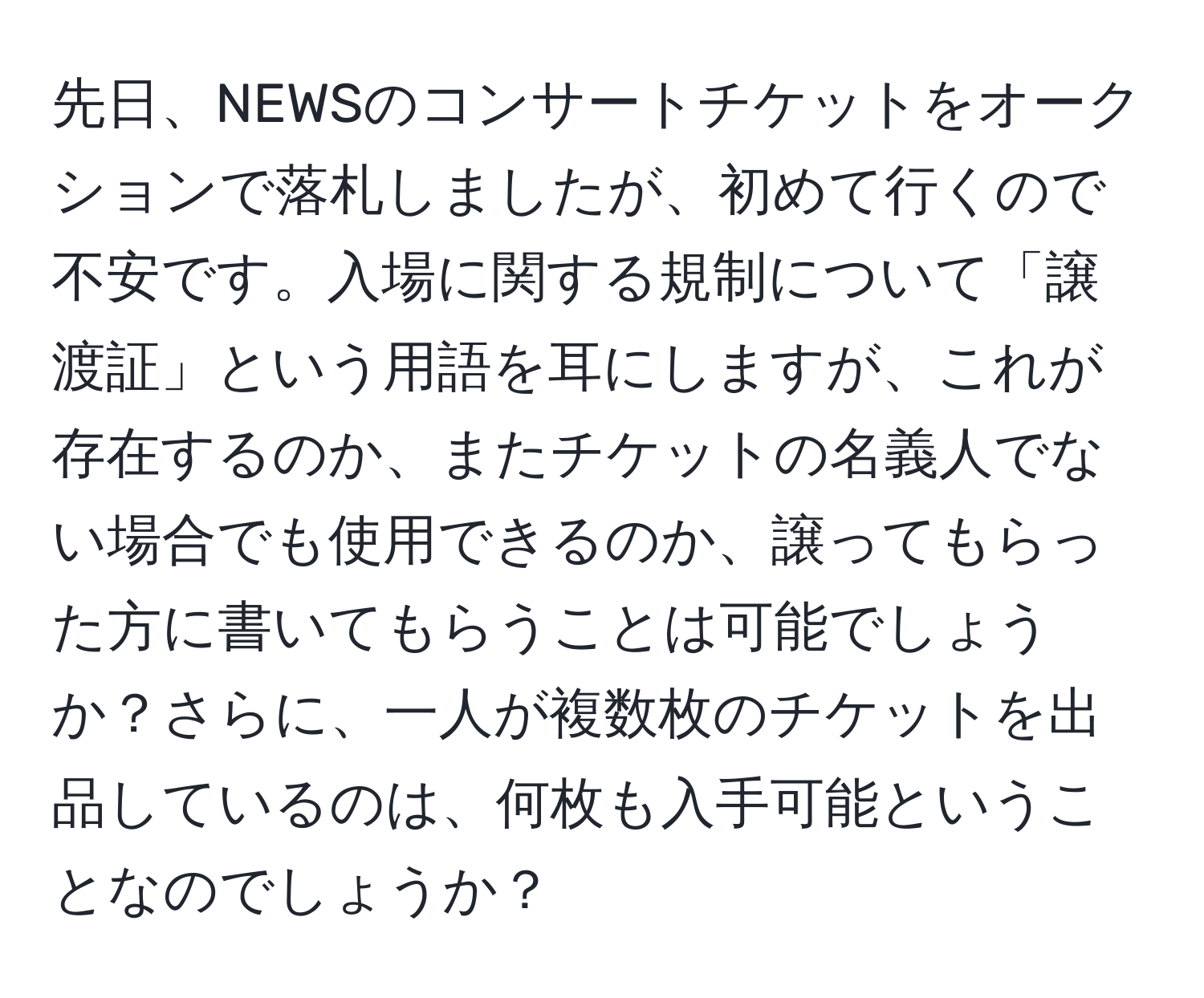 先日、NEWSのコンサートチケットをオークションで落札しましたが、初めて行くので不安です。入場に関する規制について「譲渡証」という用語を耳にしますが、これが存在するのか、またチケットの名義人でない場合でも使用できるのか、譲ってもらった方に書いてもらうことは可能でしょうか？さらに、一人が複数枚のチケットを出品しているのは、何枚も入手可能ということなのでしょうか？