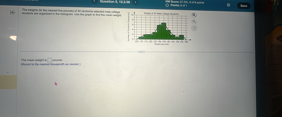 Question 5, 12.2.58 J HW Score: 37.5%, 3 of 8 points Save 
Points: 0 of 1 
The weights (to the nearest five pounds) of 30 randomly selected male college 
students are organized in the histogram. Use the graph to find the mean weight. 
The mean weight is □ pounds. 
(Round to the nearest thousandth as needed.)