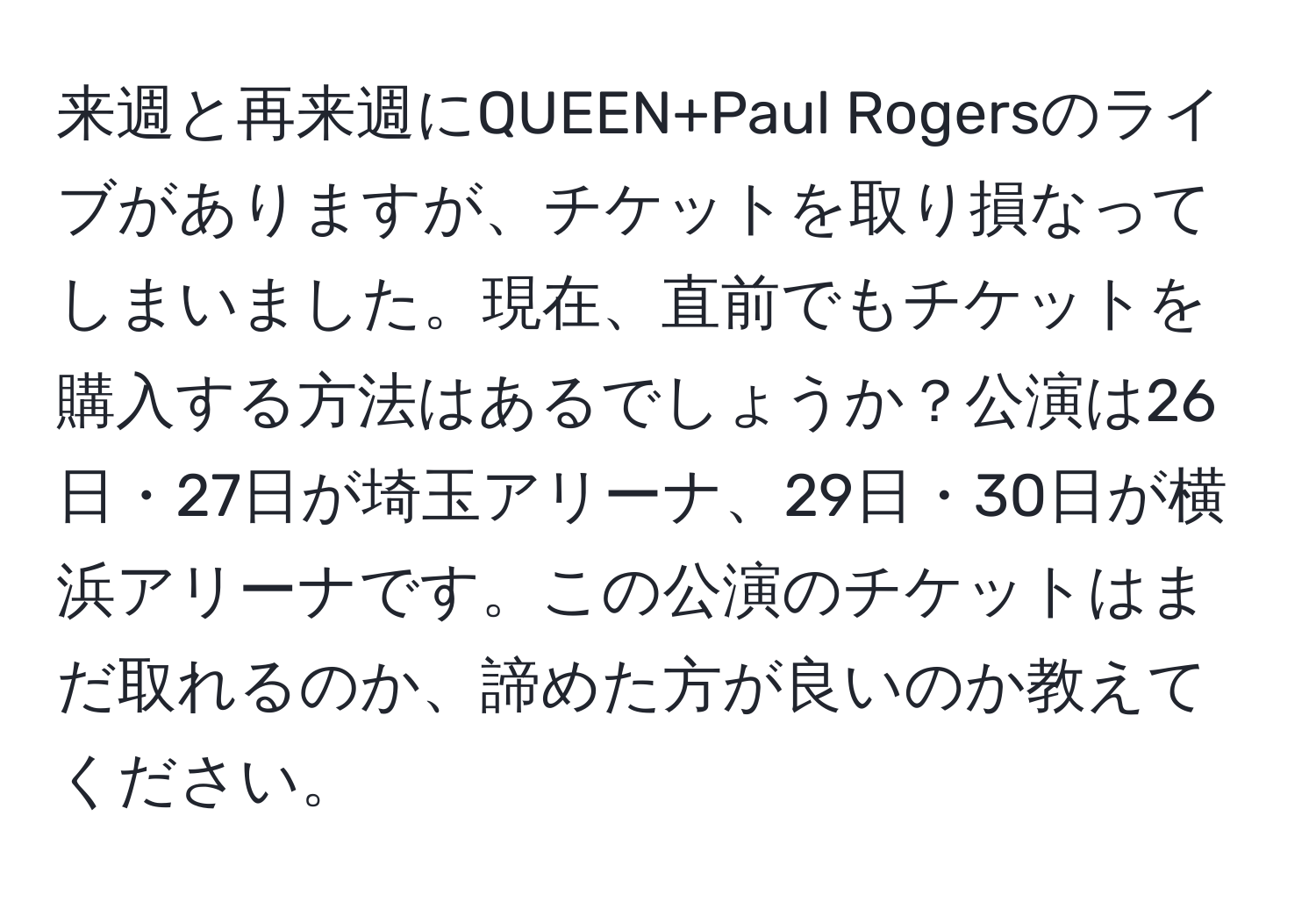 来週と再来週にQUEEN+Paul Rogersのライブがありますが、チケットを取り損なってしまいました。現在、直前でもチケットを購入する方法はあるでしょうか？公演は26日・27日が埼玉アリーナ、29日・30日が横浜アリーナです。この公演のチケットはまだ取れるのか、諦めた方が良いのか教えてください。