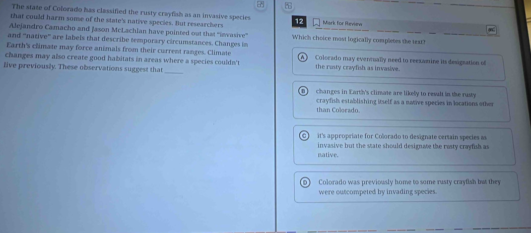 The state of Colorado has classified the rusty crayfish as an invasive species 12 Mark for Review
that could harm some of the state's native species. But researchers
Alejandro Camacho and Jason McLachlan have pointed out that “invasive” Which choice most logically completes the text?
and “native” are labels that describe temporary circumstances. Changes in
Earth's climate may force animals from their current ranges. Climate Colorado may eventually need to reexamine its designation of
a
changes may also create good habitats in areas where a species couldn't the rusty crayfish as invasive.
live previously. These observations suggest that_
B) changes in Earth's climate are likely to result in the rusty
crayfish establishing itself as a native species in locations other
than Colorado.
c) it's appropriate for Colorado to designate certain species as
invasive but the state should designate the rusty crayfish as
native.
D Colorado was previously home to some rusty crayfish but they
were outcompeted by invading species.