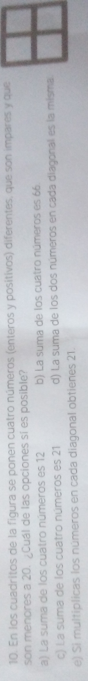 En los cuadritos de la figura se ponen cuatro números (enteros y positivos) diferentes, que son impares y que
son menores a 20. ¿Cuál de las opciones sí es posible?
a) La suma de los cuatro números es 12 b) La suma de los cuatro números es 66.
c) La suma de los cuatro números es 21 d) La suma de los dos números en cada diagonal es la misma
e) Si multiplicas los números en cada diagonal obtienes 21.