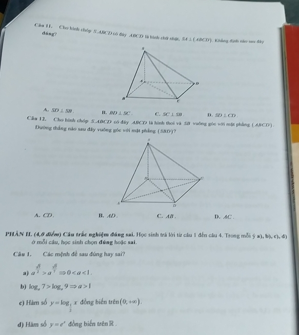 dàng
Câu 11. Cho hình chóp S. ABCD có đây ABCD là hình chữ nhật, SA⊥ (ABCD) 1. Khẳng định nào sau đây
A. SD⊥ SB. B. BD⊥ SC. C. SC⊥ SB D. SD⊥ CD. 
Cầu 12, Cho hình chóp S. ABCD có đây ABCD là hình thoi và SB vuông góc với mặt phẳng (ABCD).
Đường thắng nào sau đây vuông góc với mặt phầng (SBD)?

A. CD. B. AD. C. AB. D. AC.
PHÀN II. (4,0 điểm) Câu trấc nghiệm đúng sai. Học sinh trả lời từ câu 1 đến câu 4. Trong mỗi ý a), b), c), d)
ở mỗi câu, học sinh chọn đúng hoặc sai.
Câu 1. Các mệnh đề sau đúng hay sai?
a) a^(frac sqrt(3))2>a^(frac sqrt(3))7Rightarrow 0. 
b) log _a7>log _a9Rightarrow a>1
c) Hàm số y=log _ 1/2 x đồng biến trên (0;+∈fty ). 
d) Hàm số y=e^x đồng biến trên R.