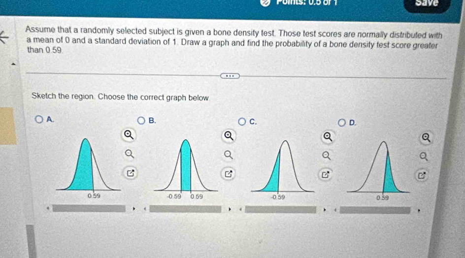 Poms: 05 or 1 save
Assume that a randomly selected subject is given a bone density test. Those test scores are normally distributed with
a mean of 0 and a standard deviation of 1. Draw a graph and find the probability of a bone density test score greater
than 0.59
Sketch the region. Choose the correct graph below
A.
B.
C.
D.
B