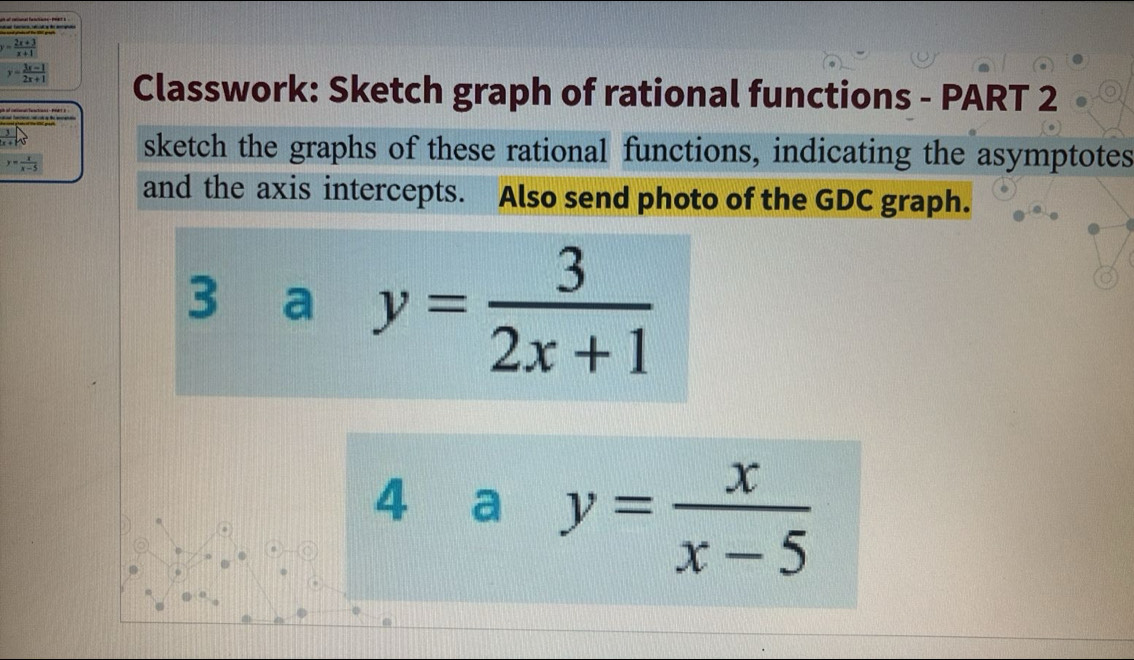 y= (2x+3)/x+1 
y= (3x-1)/2x+1  Classwork: Sketch graph of rational functions - PART 2
 3/x+15 
y= x/x-5  sketch the graphs of these rational functions, indicating the asymptotes 
and the axis intercepts. Also send photo of the GDC graph. 
3 a y= 3/2x+1 
4 a y= x/x-5 .