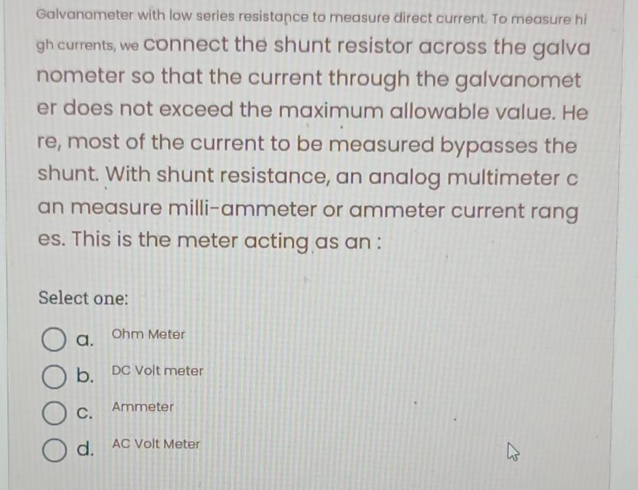 Galvanometer with low series resistance to measure direct current. To measure hi
gh currents, we connect the shunt resistor across the galva
nometer so that the current through the galvanomet
er does not exceed the maximum allowable value. He
re, most of the current to be measured bypasses the
shunt. With shunt resistance, an analog multimeter c
an measure milli-ammeter or ammeter current rang
es. This is the meter acting as an :
Select one:
a. Ohm Meter
b. DC Volt meter
C. Ammeter
d. AC Volt Meter