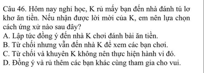 Hôm nay nghi học, K rủ mấy bạn đến nhà đánh tú lơ
khơ ăn tiền. Nếu nhận được lời mời của K, em nên lựa chọn
cách ứng xử nào sau đây?
A. Lập tức đồng ý đến nhà K chơi đánh bài ăn tiền.
B. Từ chối nhưng vẫn đến nhà K để xem các bạn chơi.
C. Từ chồi và khuyên K không nên thực hiện hành vi đó.
D. Đồng ý và rủ thêm các bạn khác cùng tham gia cho vui.