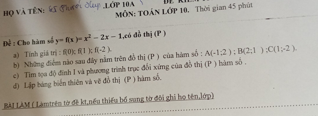 Họ và tên: .LỚP 10A ĐE R 
MÔN: TOÁN LớP 10. Thời gian 45 phút 
Đề : Cho hàm số y=f(x)=x^2-2x-1 ,có đồ thị (P ) 
a) Tính giá trị : f(0); f(1); f(-2). 
b) Những điểm nào sau đây nằm trên đồ thị (P ) của hàm số : A(-1;2); B(2;1); C(1;-2). 
c) Tìm tọa độ đinh I và phương trình trục đối xứng của đồ thị (P ) hàm số . 
d) Lập bảng biến thiên và vẽ đồ thị (P ) hàm số. 
BÀI LÀM ( Làmtrên tờ đề kt,nếu thiếu bổ sung tờ đôi ghi họ tên,lớp)