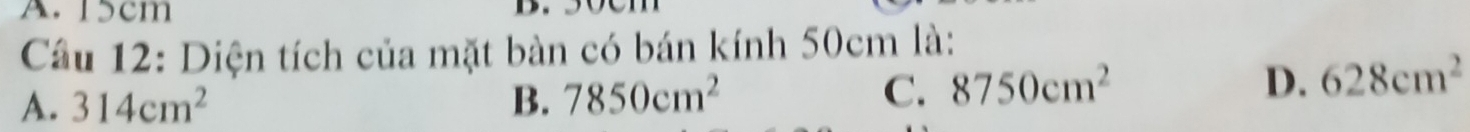 15cm
D.
Cầu 12: Diện tích của mặt bàn có bán kính 50cm là:
A. 314cm^2 B. 7850cm^2 C. 8750cm^2
D. 628cm^2