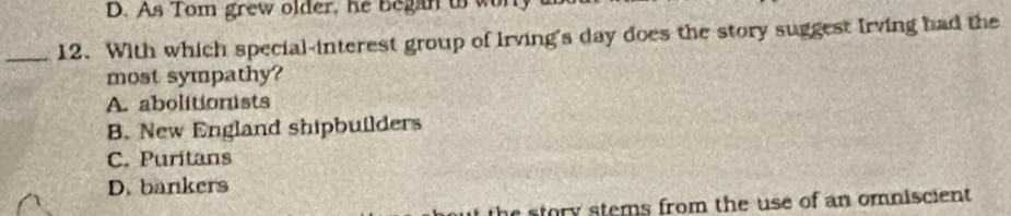 D. As Tom grew older, he began to w
_12. With which special-interest group of Irving's day does the story suggest Irving had the
most sympathy?
A. abolitionists
B. New England shipbuilders
C. Puritans
D. bankers
tory stems from the use of an omniscient