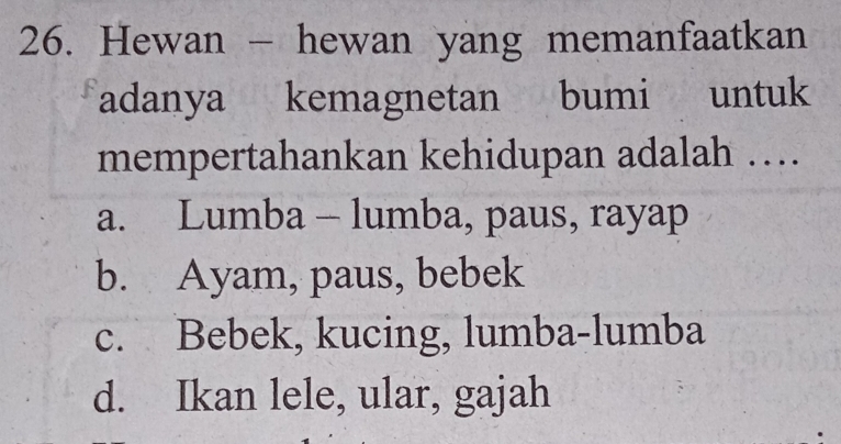 Hewan - hewan yang memanfaatkan
adanya kemagnetan bumi untuk
mempertahankan kehidupan adalah …
a. Lumba - lumba, paus, rayap
b. Ayam, paus, bebek
c. Bebek, kucing, lumba-lumba
d. Ikan lele, ular, gajah