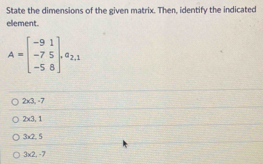 State the dimensions of the given matrix. Then, identify the indicated
element.
A=beginbmatrix -9&1 -7&5 -5&8endbmatrix , a_2,1
2* 3,-7
2* 3, 1
3* 2, 5
3* 2, -7